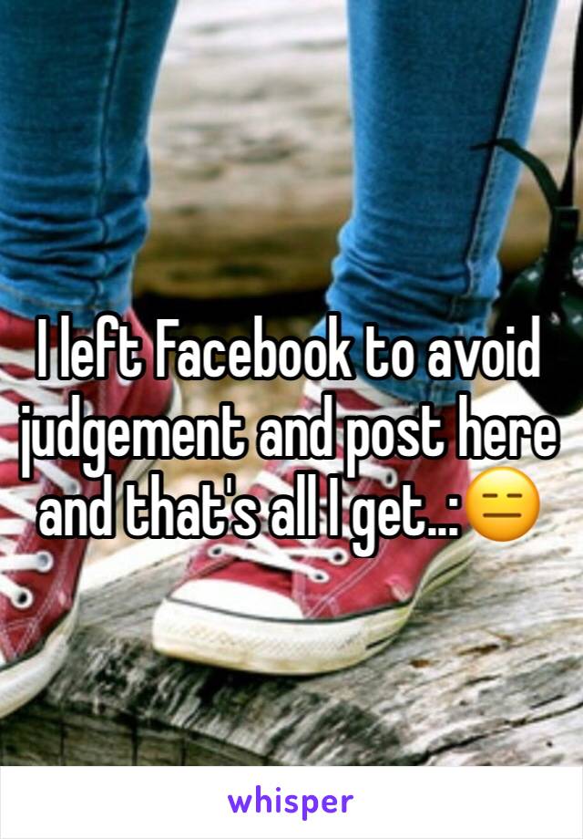 I left Facebook to avoid judgement and post here and that's all I get..:😑