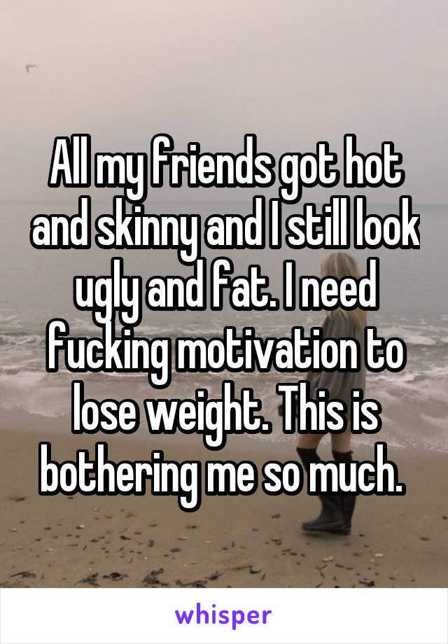 All my friends got hot and skinny and I still look ugly and fat. I need fucking motivation to lose weight. This is bothering me so much. 