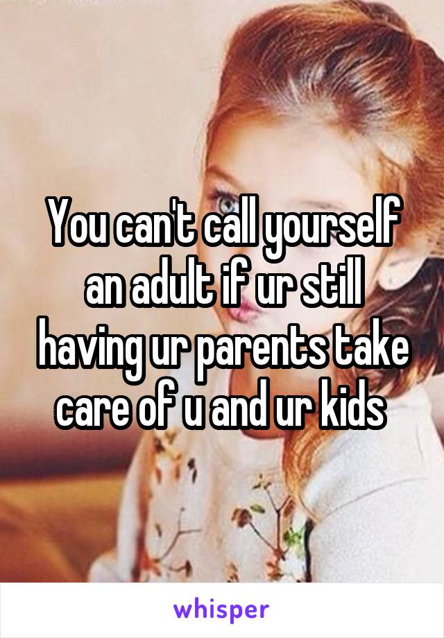 You can't call yourself an adult if ur still having ur parents take care of u and ur kids 