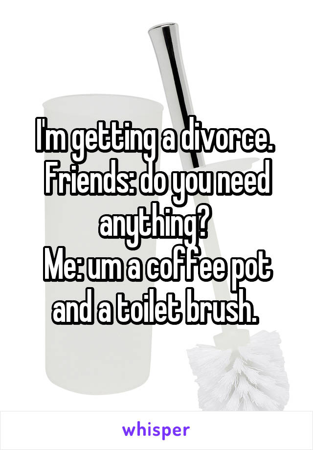 I'm getting a divorce. 
Friends: do you need anything? 
Me: um a coffee pot and a toilet brush. 