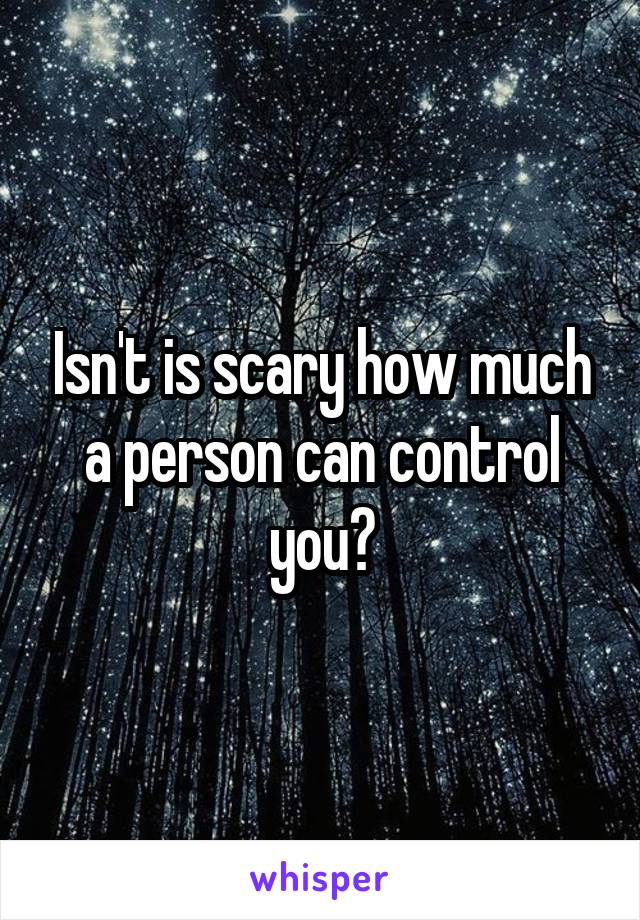 Isn't is scary how much a person can control you?