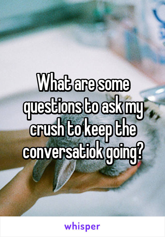 What are some questions to ask my crush to keep the conversatiok going?