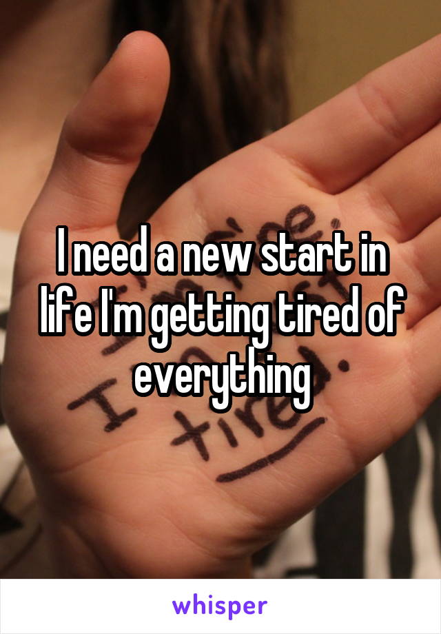 I need a new start in life I'm getting tired of everything