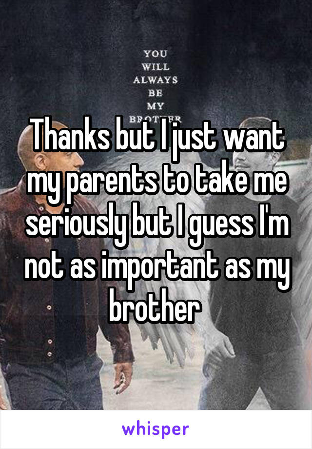 Thanks but I just want my parents to take me seriously but I guess I'm not as important as my brother 