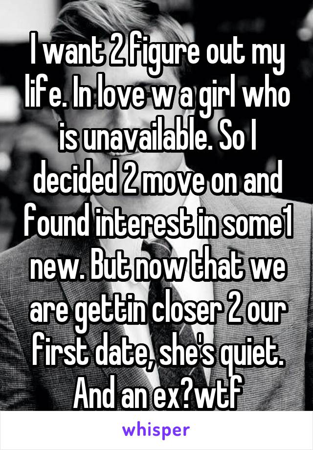 I want 2 figure out my life. In love w a girl who is unavailable. So I decided 2 move on and found interest in some1 new. But now that we are gettin closer 2 our first date, she's quiet. And an ex?wtf