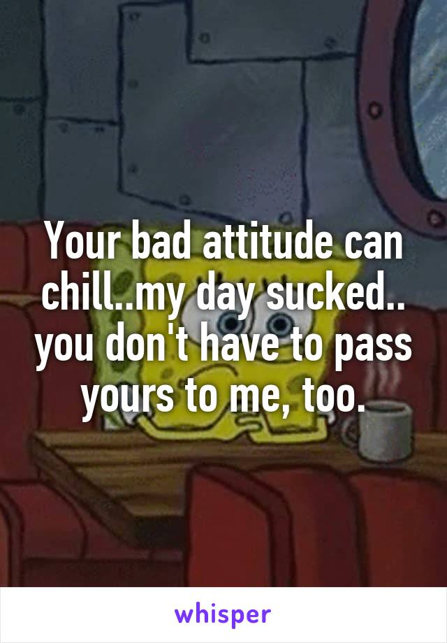 Your bad attitude can chill..my day sucked.. you don't have to pass yours to me, too.