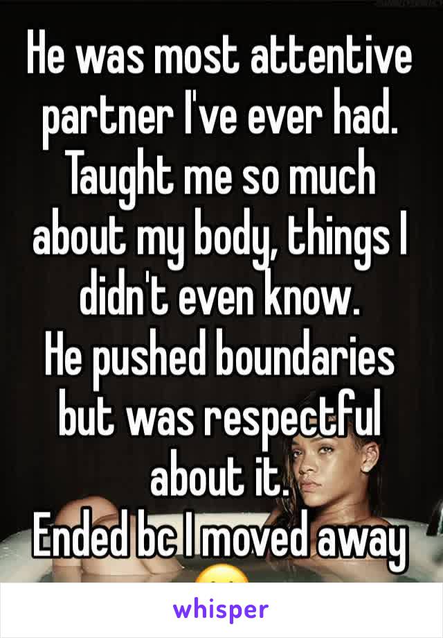 He was most attentive partner I've ever had. Taught me so much about my body, things I didn't even know. 
He pushed boundaries but was respectful about it. 
Ended bc I moved away 😐