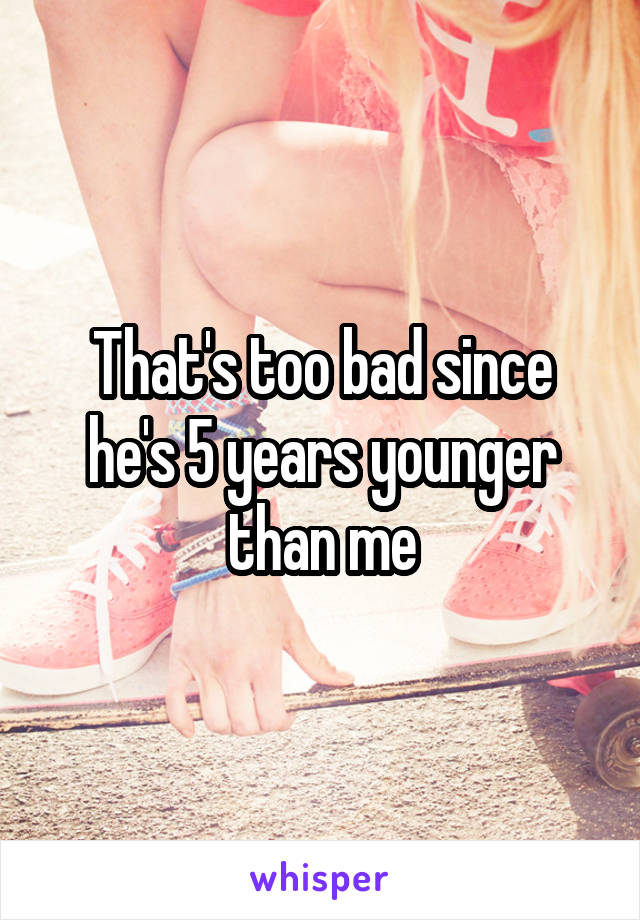 That's too bad since he's 5 years younger than me