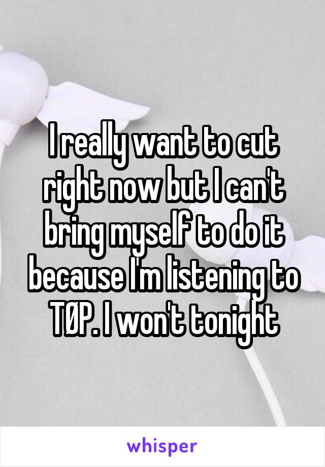 I really want to cut right now but I can't bring myself to do it because I'm listening to TØP. I won't tonight