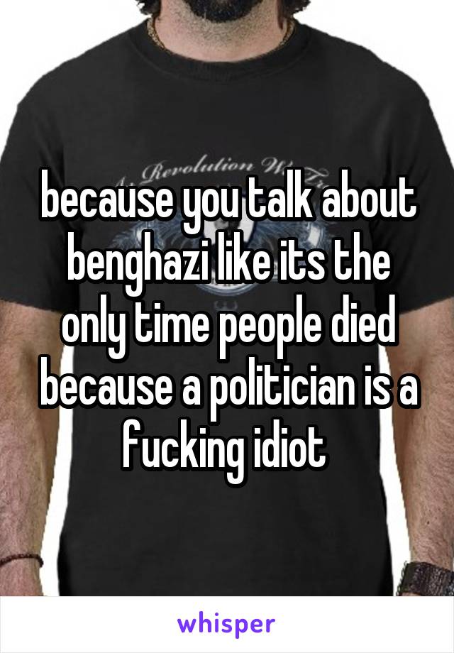 because you talk about benghazi like its the only time people died because a politician is a fucking idiot 