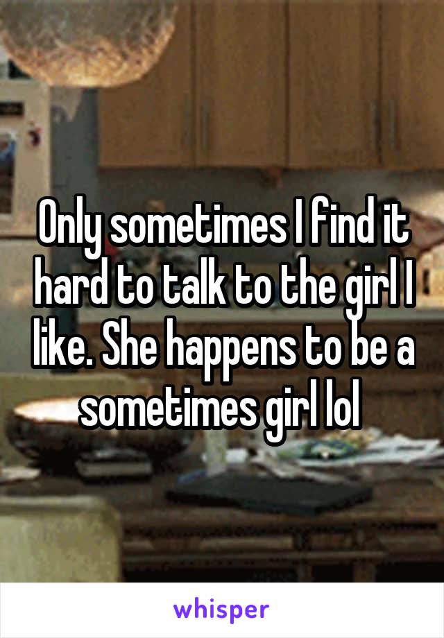 Only sometimes I find it hard to talk to the girl I like. She happens to be a sometimes girl lol 