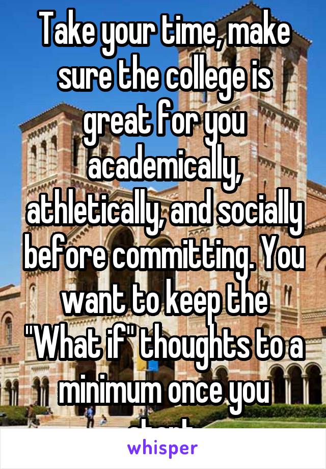 Take your time, make sure the college is great for you academically, athletically, and socially before committing. You want to keep the "What if" thoughts to a minimum once you start.