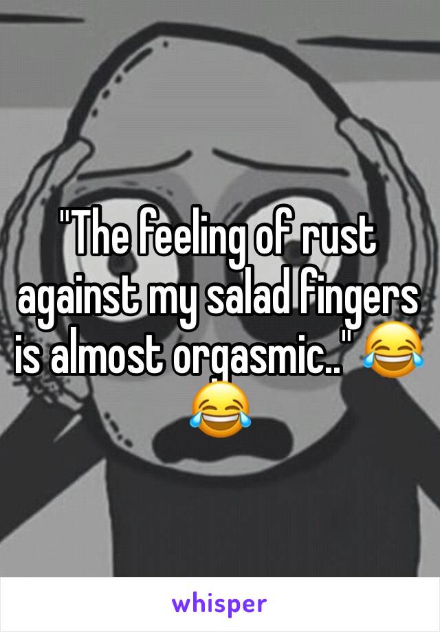 "The feeling of rust against my salad fingers is almost orgasmic.." 😂😂
