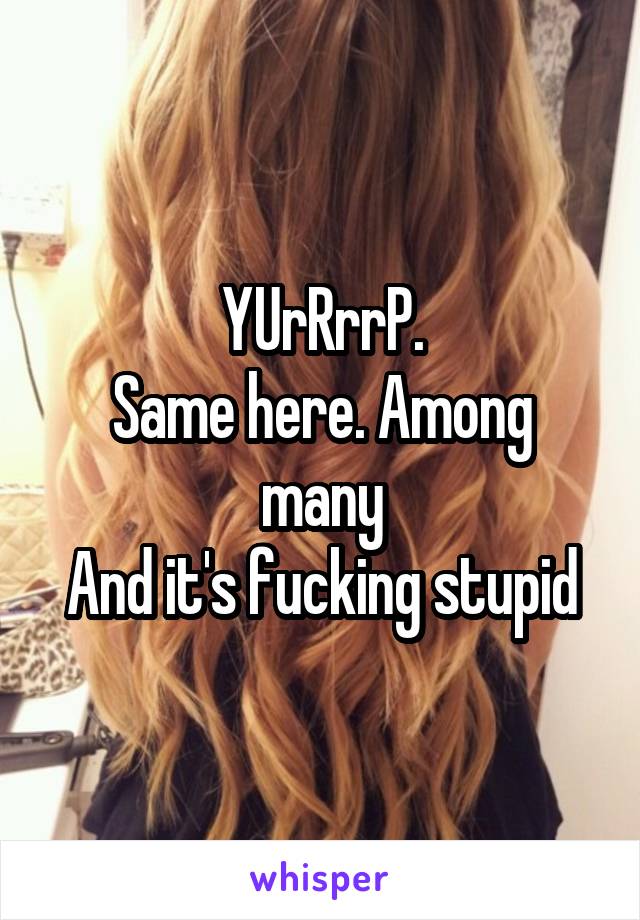 YUrRrrP.
Same here. Among many
And it's fucking stupid