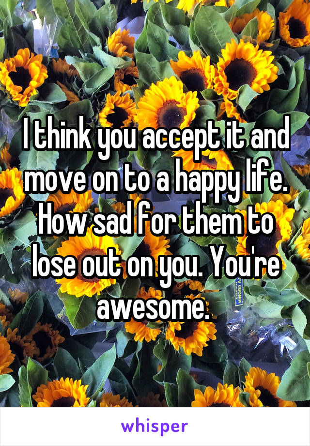 I think you accept it and move on to a happy life. How sad for them to lose out on you. You're awesome. 