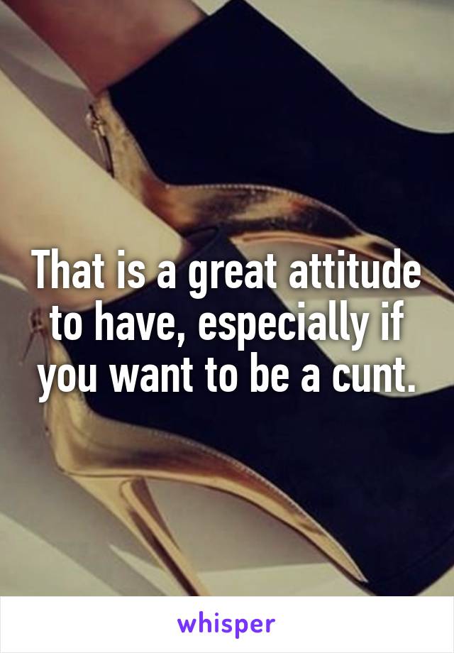 That is a great attitude to have, especially if you want to be a cunt.