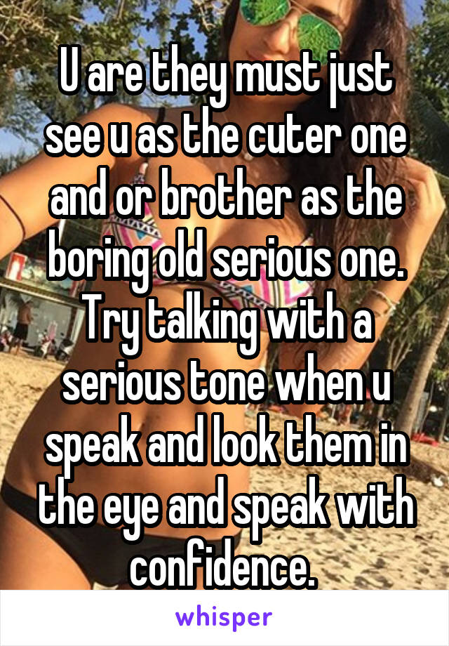 U are they must just see u as the cuter one and or brother as the boring old serious one. Try talking with a serious tone when u speak and look them in the eye and speak with confidence. 