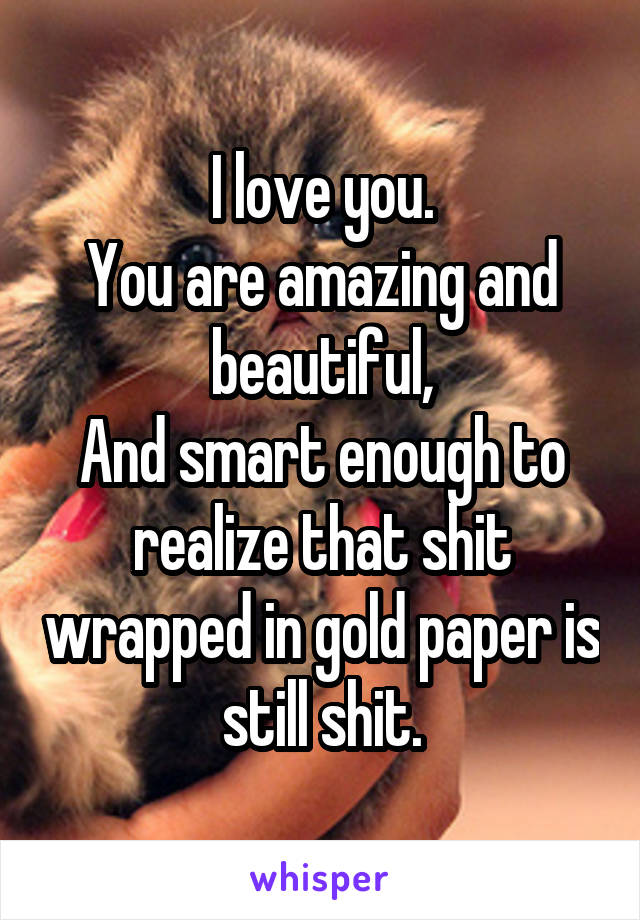 I love you.
You are amazing and beautiful,
And smart enough to realize that shit wrapped in gold paper is still shit.