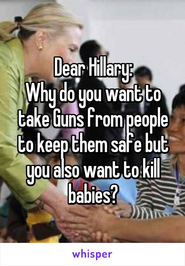 Dear Hillary:
Why do you want to take Guns from people to keep them safe but you also want to kill babies?