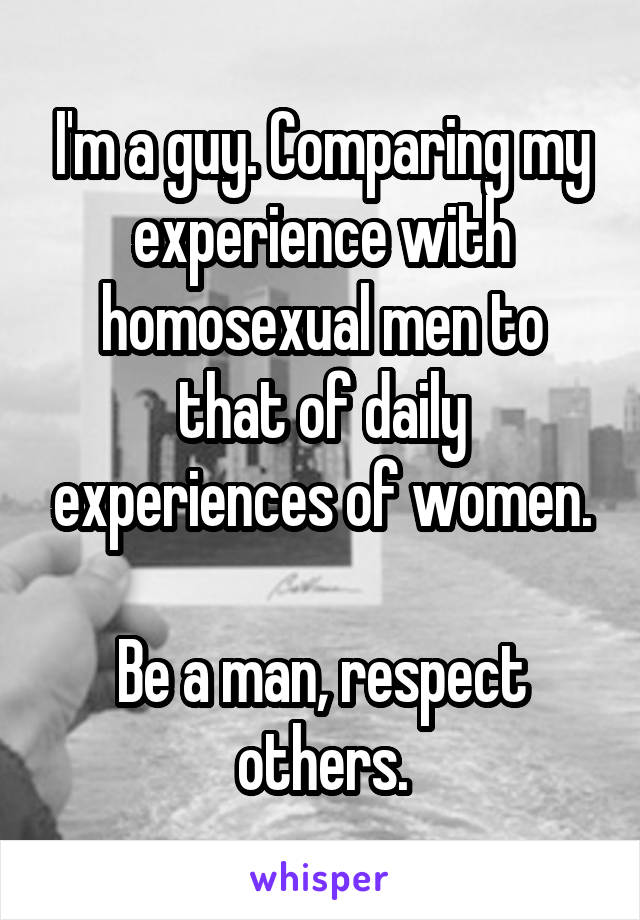 I'm a guy. Comparing my experience with homosexual men to that of daily experiences of women.

Be a man, respect others.