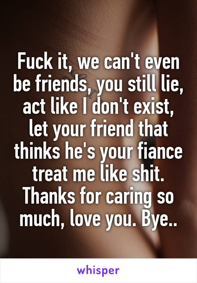 Fuck it, we can't even be friends, you still lie, act like I don't exist, let your friend that thinks he's your fiance treat me like shit. Thanks for caring so much, love you. Bye..