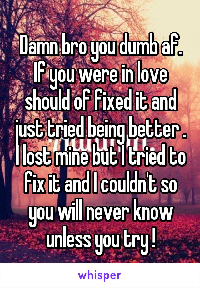 Damn bro you dumb af. If you were in love should of fixed it and just tried being better . I lost mine but I tried to fix it and I couldn't so you will never know unless you try !