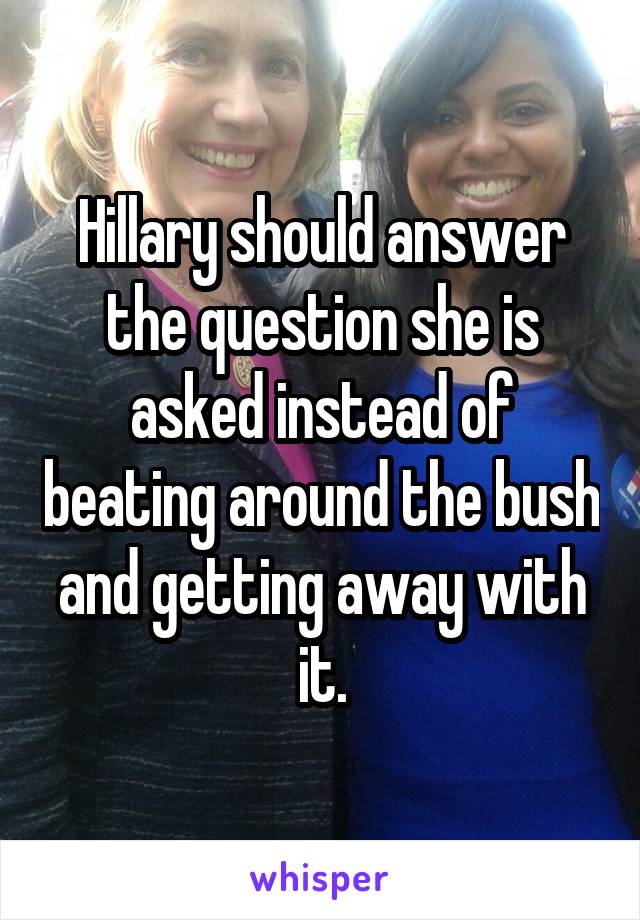 Hillary should answer the question she is asked instead of beating around the bush and getting away with it.