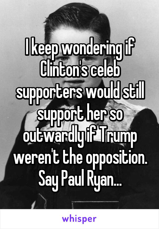 I keep wondering if Clinton's celeb supporters would still support her so outwardly if Trump weren't the opposition. Say Paul Ryan...