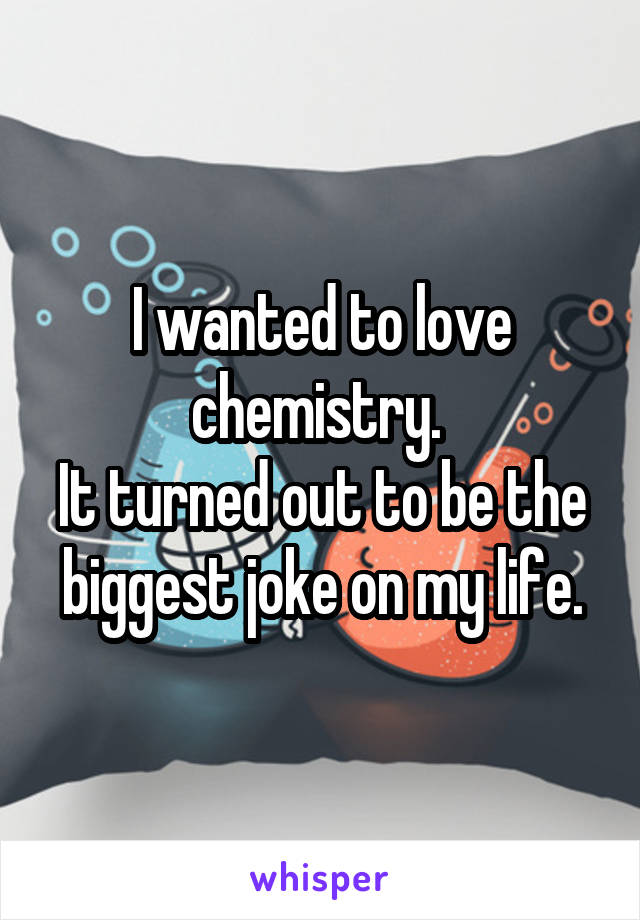 I wanted to love chemistry. 
It turned out to be the biggest joke on my life.