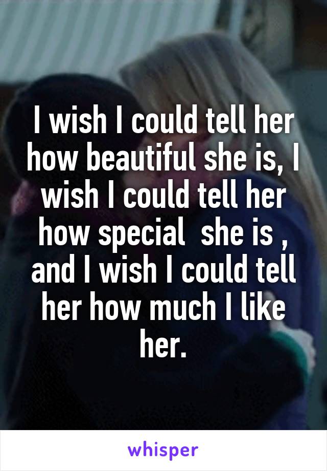 I wish I could tell her how beautiful she is, I wish I could tell her how special  she is , and I wish I could tell her how much I like her.