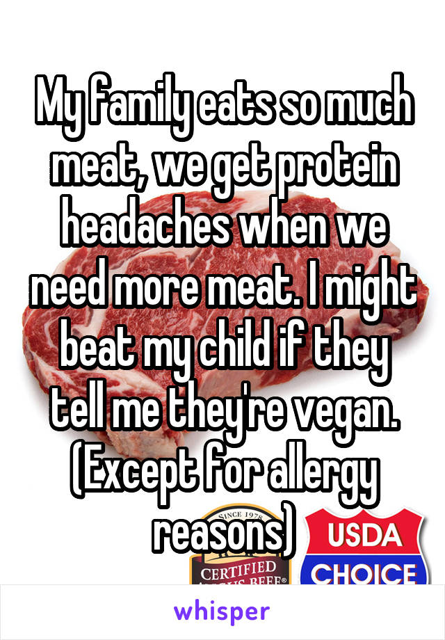 My family eats so much meat, we get protein headaches when we need more meat. I might beat my child if they tell me they're vegan. (Except for allergy reasons)