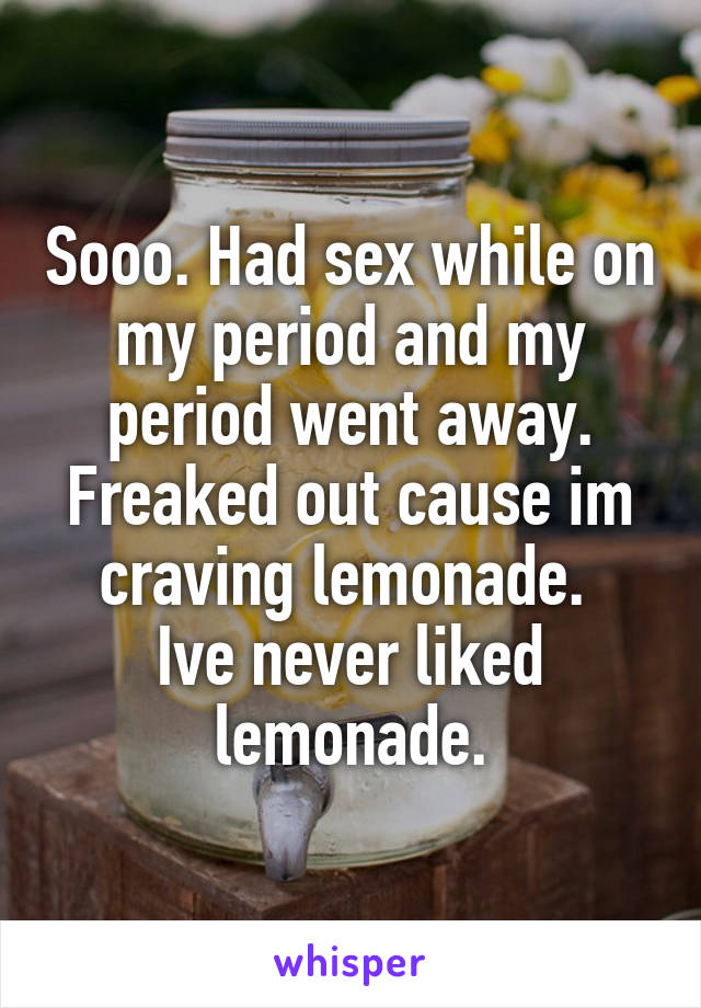 Sooo. Had sex while on my period and my period went away. Freaked out cause im craving lemonade. 
Ive never liked lemonade.