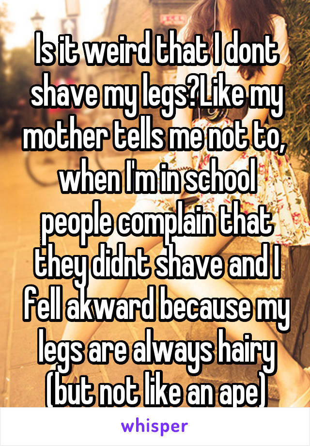 Is it weird that I dont shave my legs?Like my mother tells me not to,  when I'm in school people complain that they didnt shave and I fell akward because my legs are always hairy (but not like an ape)