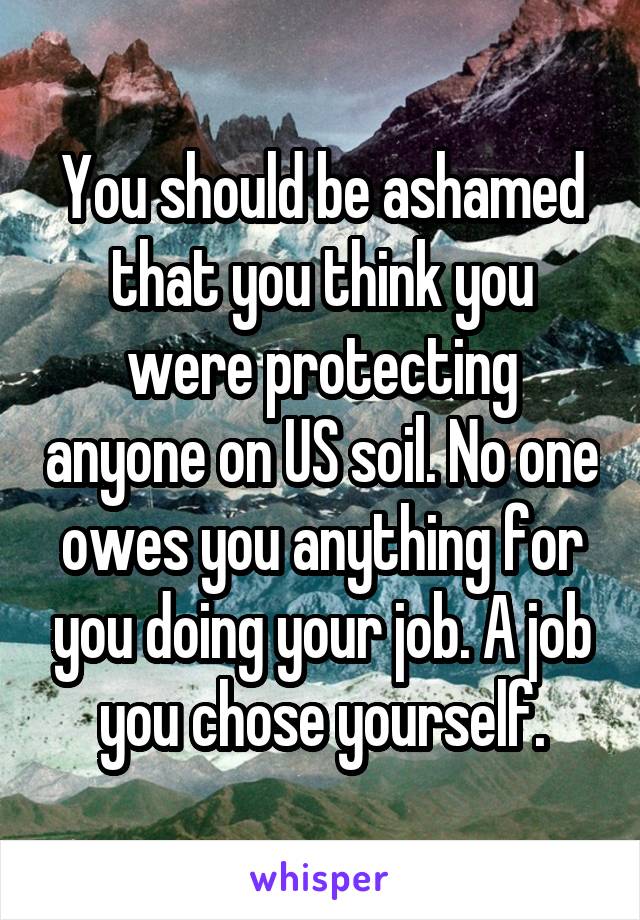 You should be ashamed that you think you were protecting anyone on US soil. No one owes you anything for you doing your job. A job you chose yourself.