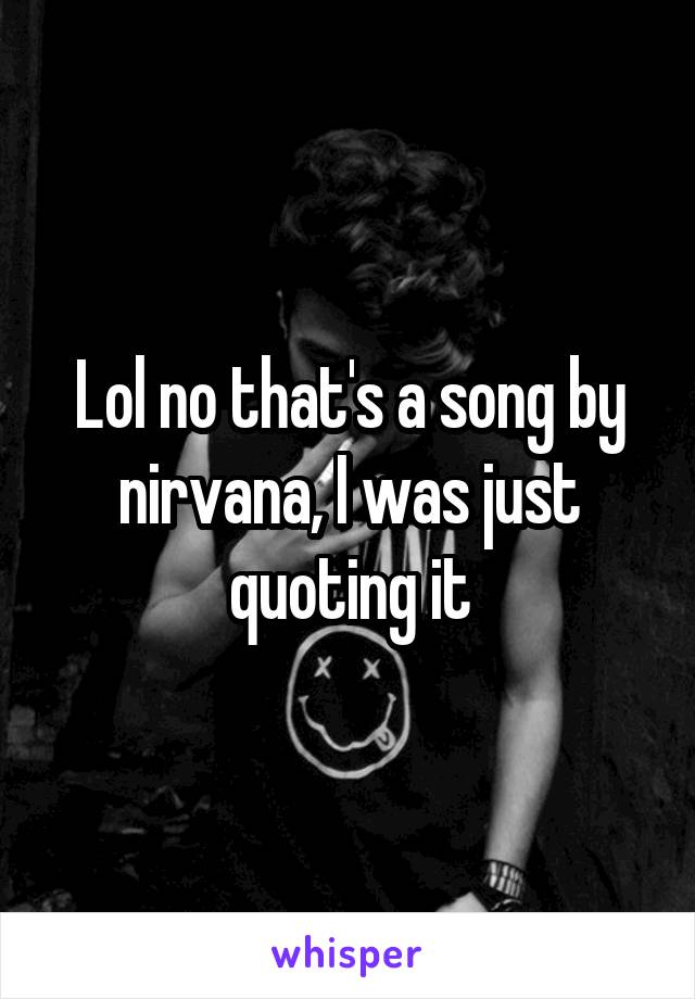 Lol no that's a song by nirvana, I was just quoting it