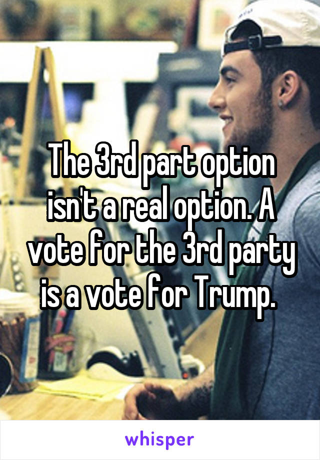 The 3rd part option isn't a real option. A vote for the 3rd party is a vote for Trump. 