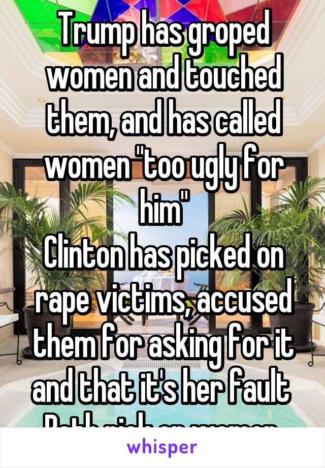 Trump has groped women and touched them, and has called women "too ugly for him"
Clinton has picked on rape victims, accused them for asking for it and that it's her fault 
Both pick on women 