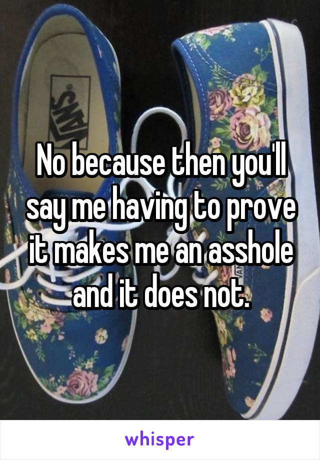 No because then you'll say me having to prove it makes me an asshole and it does not.