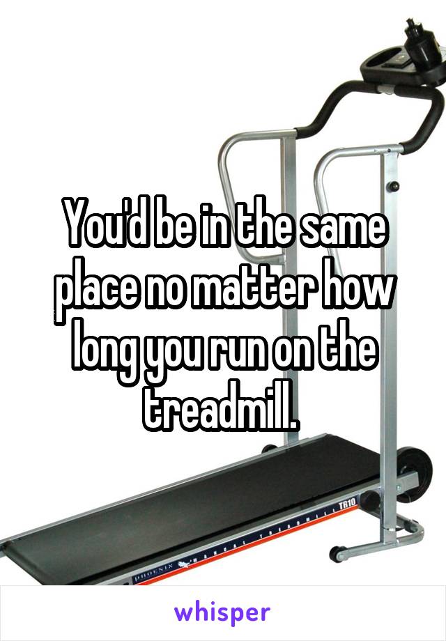 You'd be in the same place no matter how long you run on the treadmill. 