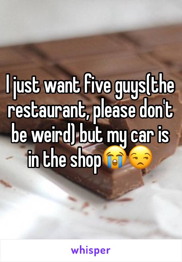 I just want five guys(the restaurant, please don't be weird) but my car is in the shop😭😒