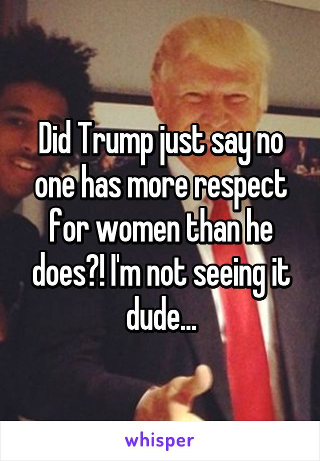 Did Trump just say no one has more respect for women than he does?! I'm not seeing it dude...