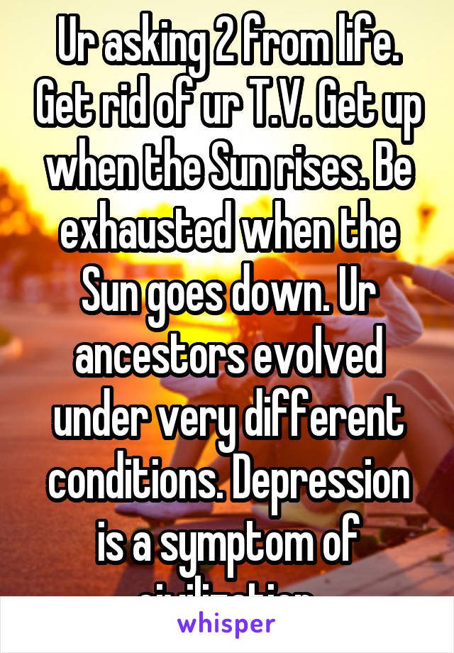 Ur asking 2 from life. Get rid of ur T.V. Get up when the Sun rises. Be exhausted when the Sun goes down. Ur ancestors evolved under very different conditions. Depression is a symptom of civilization.