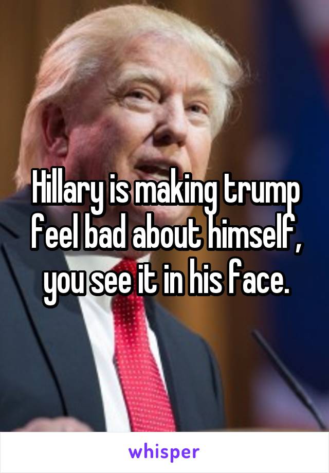 Hillary is making trump feel bad about himself, you see it in his face.