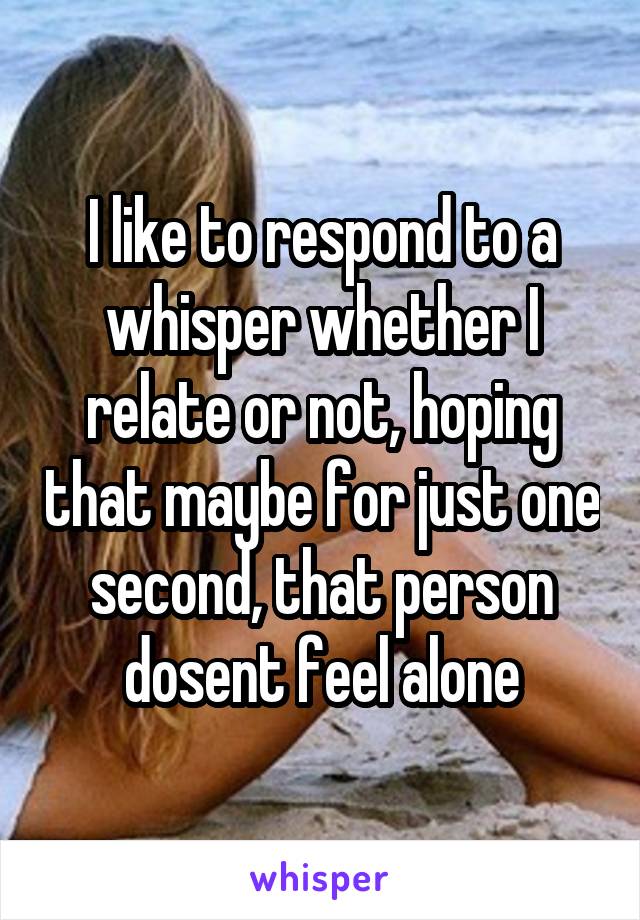 I like to respond to a whisper whether I relate or not, hoping that maybe for just one second, that person dosent feel alone