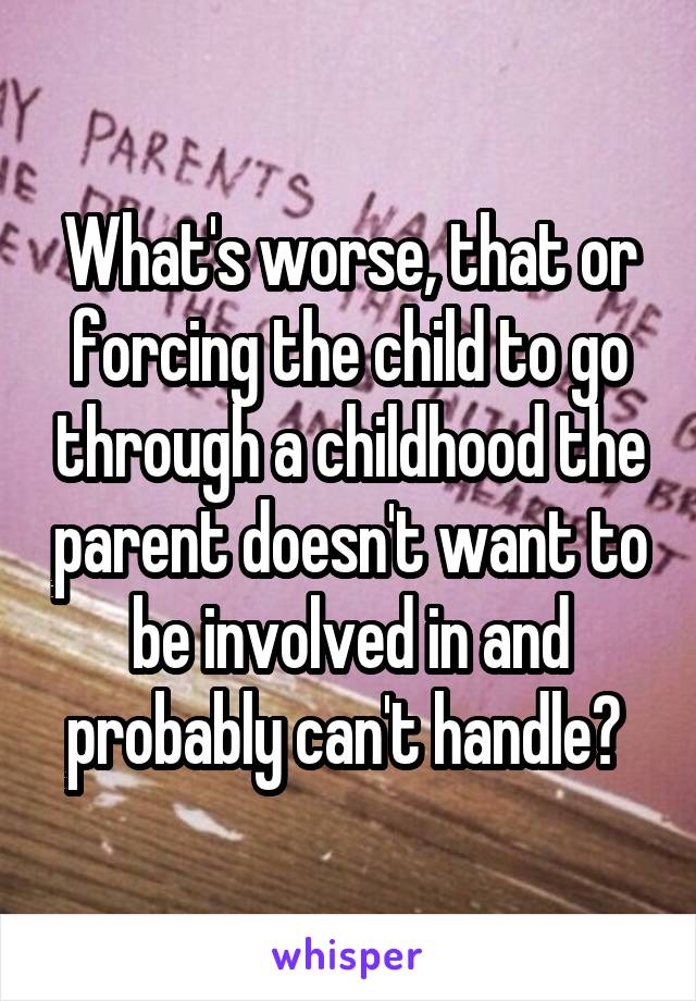 What's worse, that or forcing the child to go through a childhood the parent doesn't want to be involved in and probably can't handle? 