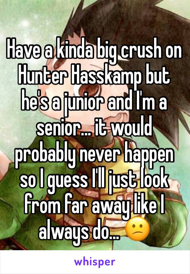 Have a kinda big crush on Hunter Hasskamp but he's a junior and I'm a senior... it would probably never happen so I guess I'll just look from far away like I always do... 😕