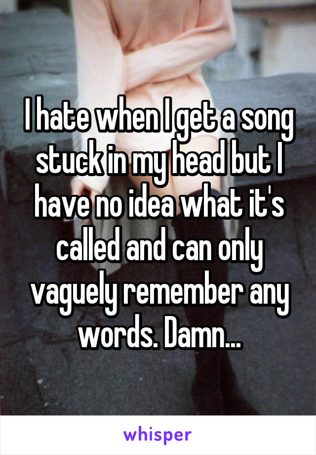 I hate when I get a song stuck in my head but I have no idea what it's called and can only vaguely remember any words. Damn...