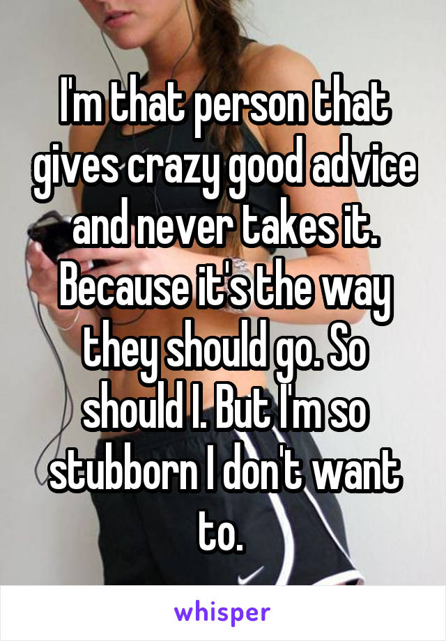 I'm that person that gives crazy good advice and never takes it. Because it's the way they should go. So should I. But I'm so stubborn I don't want to. 