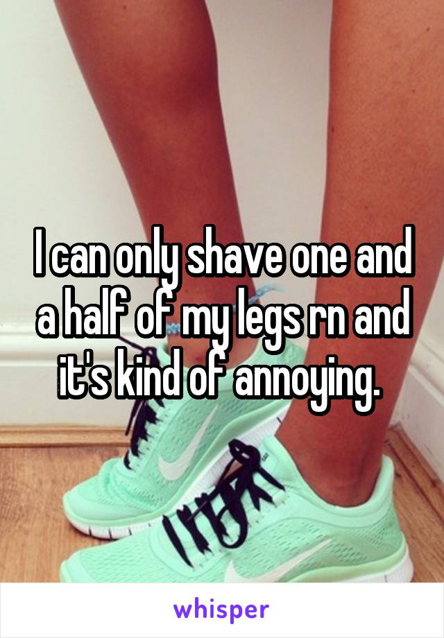 I can only shave one and a half of my legs rn and it's kind of annoying. 