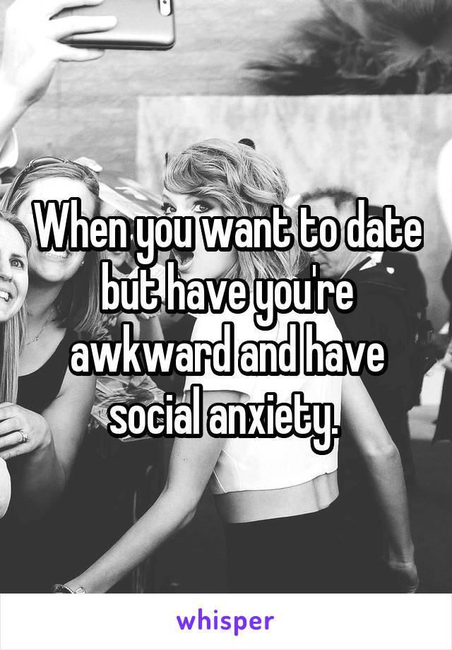 When you want to date but have you're awkward and have social anxiety. 